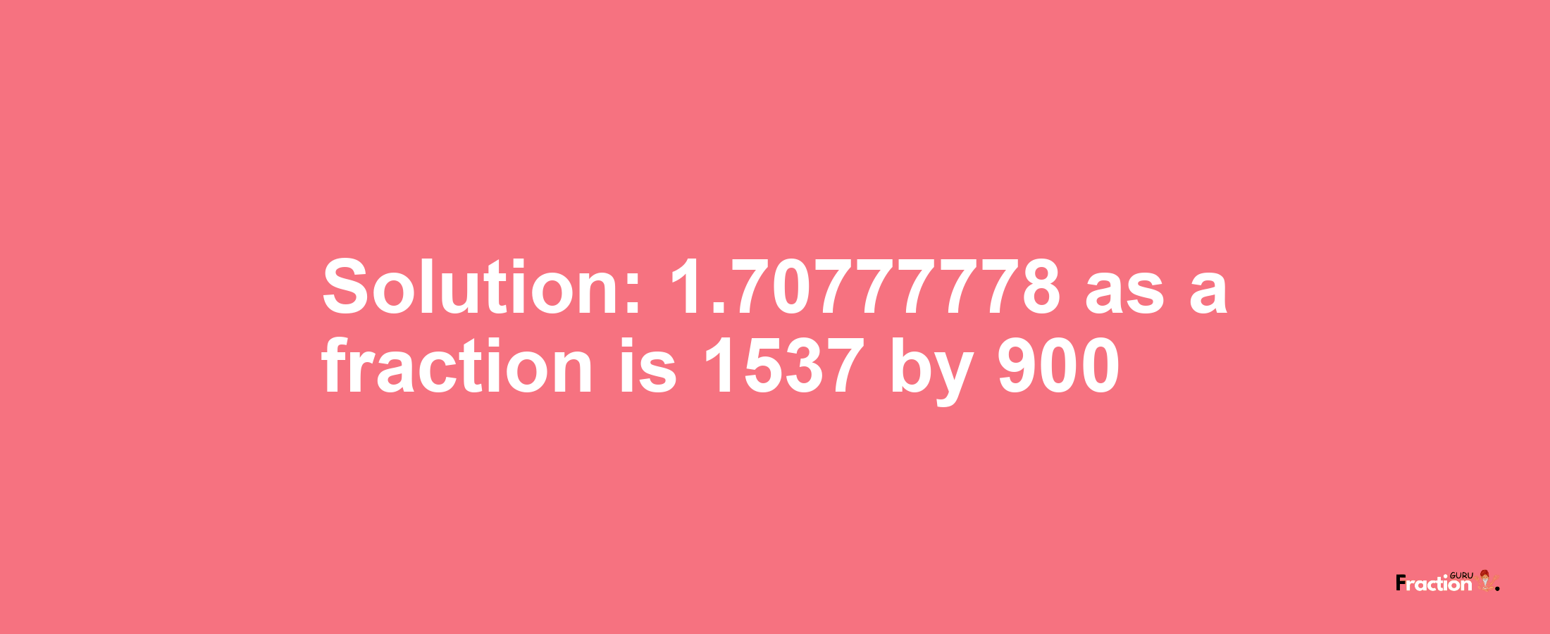 Solution:1.70777778 as a fraction is 1537/900
